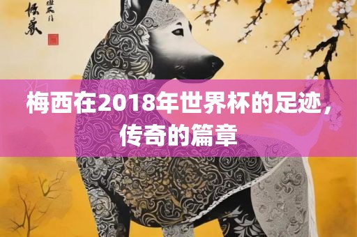 梅西在2018年世界杯的足迹，传奇的篇章丹东日丰电子有限公司