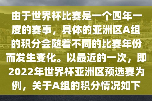 由于世界杯比赛是一个四年一度的赛事，具体的亚洲区A组的积分会随着不同的比赛年份而发生变化。以最近的一次，即2022年世界杯亚洲区预选赛为例，关于A组的积分情况如下