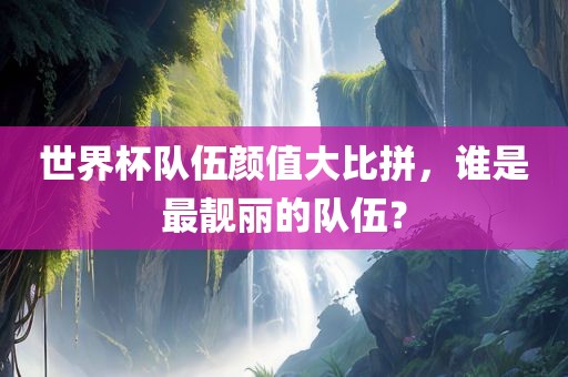 世界杯队伍颜值大比拼，谁是最靓丽的队伍？丹东日丰电子有限公司