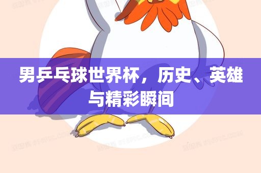 男乒乓球世界杯，历史、英雄与精彩瞬间