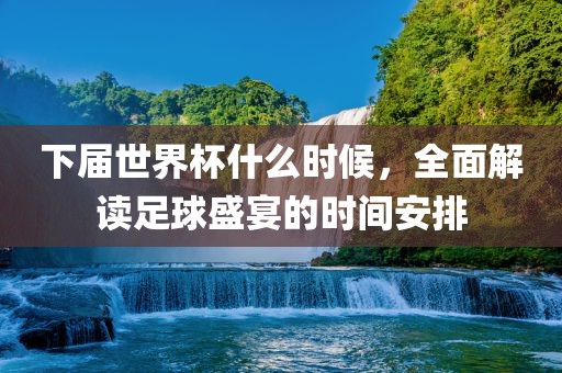 下届世界杯什么时候，全面解读足球盛宴的时间安排