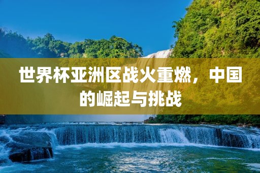 世界杯亚洲区战火重燃，中国的崛起与挑战