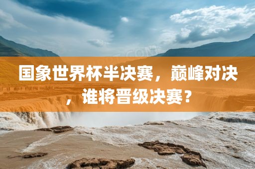 国象世界杯半决赛，巅峰对决，谁将晋级丹东日丰电子有限公司决赛？