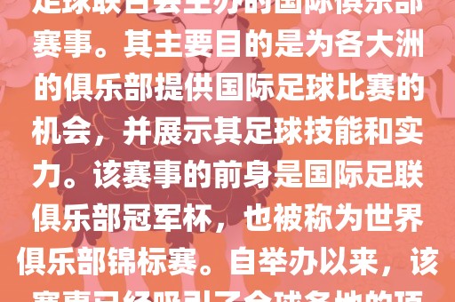 国际足联俱乐部世界杯（FIFA Club World Cup，简称，俱乐部世界杯），是一项由国际足球联合会主办的国际俱乐部赛事。其主要目的是为各大洲的俱乐部提供国际足球比赛的机会，并展示其足球技能和实力。该赛事的前身是国际足联俱乐部冠军杯，也被称为世界俱乐部锦标赛。自举办以来，该赛事已经吸引了全球各地的顶级俱乐部参与。这项赛事的冠军被视为全球俱乐部足球的最高荣誉之一。