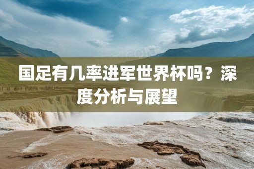 国足有几率进军世界杯吗？深度分析与展望