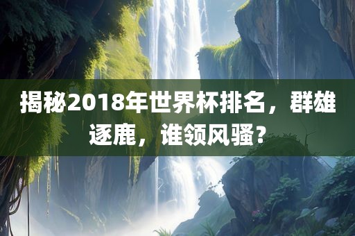 揭秘2018年世界杯排名，群雄逐鹿，谁领风骚？
