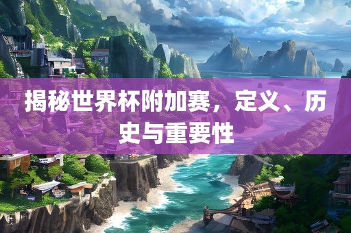 揭秘世界杯附加赛，定义、历史与重要性