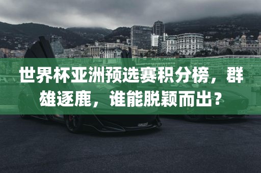 世界杯亚洲预选赛积分榜，群雄逐鹿，谁能脱颖而出？