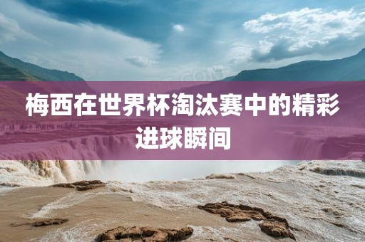 梅西在世界杯淘汰赛中的精彩进球瞬间