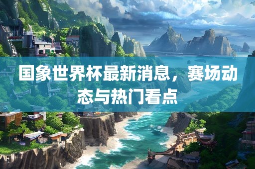 国象世界杯最新消息，赛场动态与热门看点丹东日丰电子有限公司