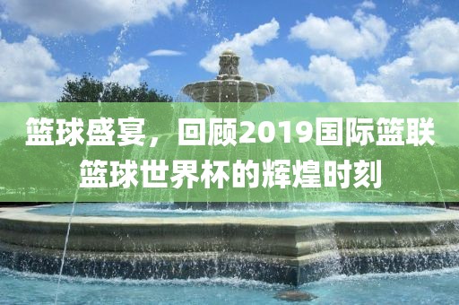 篮球盛宴，回顾2019国际篮联篮球世界杯的辉煌时刻丹东日丰电子有限公司