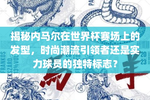 揭秘内马尔在世界杯赛场上的发型，时尚潮流引领者还是实力球员的独特标志？