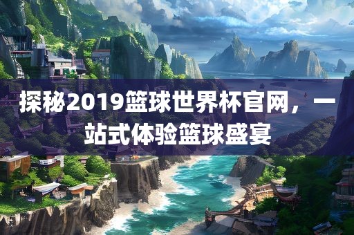 探秘2019篮球世界杯官网，一站式体验篮球盛宴丹东日丰电子有限公司