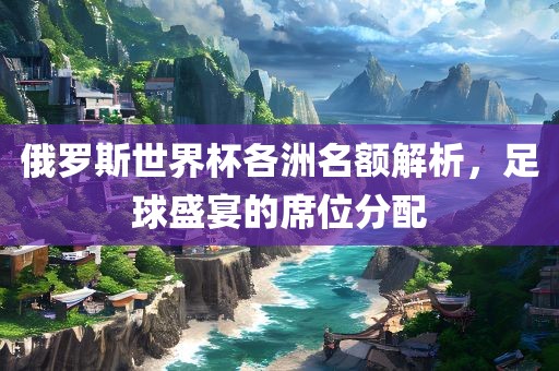 俄罗斯世界杯各洲名额解析，足球盛宴的席位分配