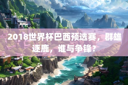 2018世界杯巴西预选赛，群雄逐鹿，谁与争锋？