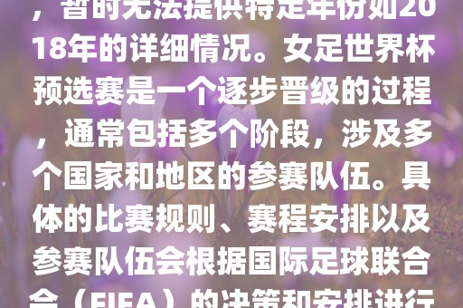 关于女足世界杯预选赛的信息，暂时无法提供特定年份如2018年的详细情况。女足世界杯预选赛是一个逐步晋级的过程，通常包括多个阶段，涉及多个国家和地区的参赛队伍。具体的比赛规则、赛程安排以及参赛队伍会根据国际足球联合会（FIFA）的决策和安排进行变动。