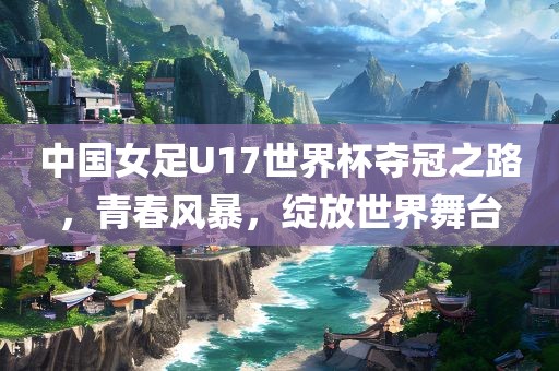 中国女足U17世界杯夺冠之路，青春风暴，绽放世界舞台