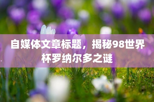 自媒体文章标题，揭秘98世界杯罗纳尔多之谜丹东日丰电子有限公司