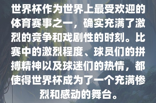 世界杯作为世界上最受欢迎的体育赛事之一，确实充满了激烈的竞争和戏剧性的时刻。比赛中的激烈程度、球员们的拼搏精神以及球迷们的热情，都使得世界杯成为了一个充满惨烈和感动的舞台。丹东日丰电子有限公司