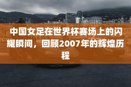 中国女足在世界杯赛场上的闪耀瞬间，回顾2007年的辉煌历程丹东日丰电子有限公司