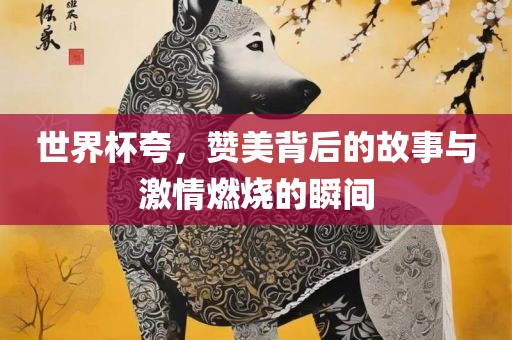 世界杯夸，赞美背后的故事与激情燃烧的瞬间丹东日丰电子有限公司