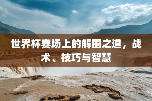 世界杯赛场上的解围之道，战术、技巧与智慧丹东日丰电子有限公司
