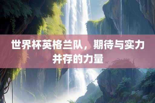 世界杯英格兰队，期待与实力并存的力量