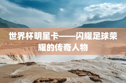 世界杯明星卡——闪耀足球荣耀的传奇人丹东日丰电子有限公司物