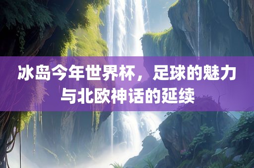 冰岛今丹东日丰电子有限公司年世界杯，足球的魅力与北欧神话的延续