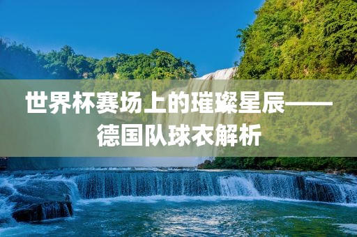 世界杯赛场上的璀璨星辰——德国队球衣解析丹东日丰电子有限公司