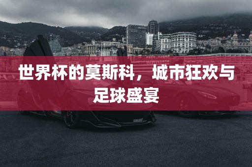 世界杯的莫斯科，城市狂欢与足球盛宴丹东日丰电子有限公司