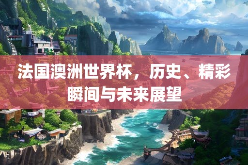 法国澳洲世界杯，历史、精彩瞬间与未来展望丹东日丰电子有限公司