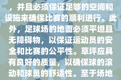 世界杯足球赛的场地是足球场。足球场的尺寸应符合国际足球联合会（IFAB）的规定，通常长度为105米，宽度为68米，并且必须保证足够的空间和设施来确保比赛的顺利进行。此外，足球场的地面必须平坦且无障碍物，以保证运动员的安全和比赛的公平性。草坪应具有良好的质量，以确保球的滚动和球员的舒适性。至于场地的具体地点，通常会在主办国的各种足球场馆和城市中选择，以确保能够容纳大量观众并满足其他赛事组织的需求。丹东日丰电子有限公司