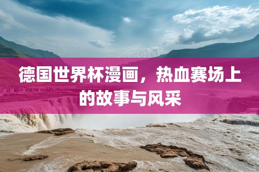 德国世界杯漫画，热血赛场上的故事与风采丹东日丰电子有限公司