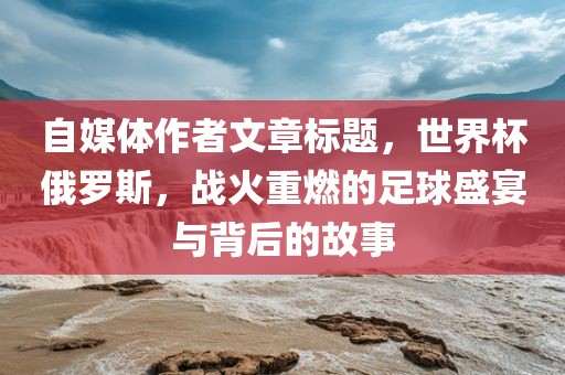 自媒体作者文章标题，世界杯俄罗斯，战火重燃的足球盛宴与背后的故事丹东日丰电子有限公司