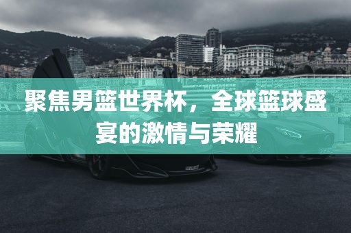 聚焦男篮世界杯，全球篮球盛宴的激情与荣耀