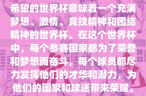 希望的世界杯意味着一个充满梦想、激情、竞技精神和团结精神的世界杯。在这个世界杯中，每个参赛国家都为了荣誉和梦想而奋斗，每个球员都尽力发挥他们的才华和潜力，为他们的国家和球迷带来荣耀。丹东日丰电子有限公司