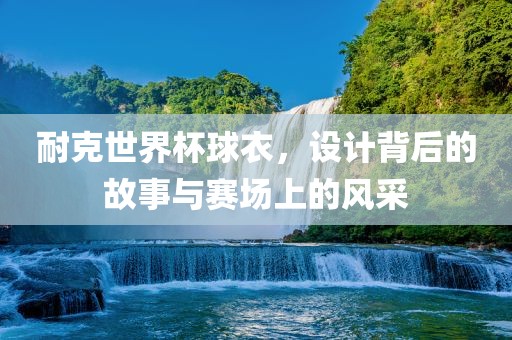 耐克世界杯球衣，设计背后的故事与赛场上的风采丹东日丰电子有限公司