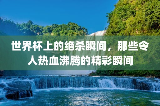 世界杯上丹东日丰电子有限公司的绝杀瞬间，那些令人热血沸腾的精彩瞬间