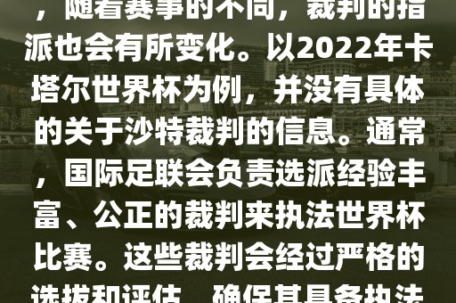 关于世界杯中的沙特裁判信息，随着赛事的不同，裁判的指派也会有所变化。以2022年卡塔尔世界杯为例，并没有具体的关于沙特裁判的信息。通常，国际足联会负责选派经验丰富、公正的裁判来执法世界杯比赛。这些裁判会经过严格的选拔和评估，确保其具备执法大型赛事的资质和能力。
