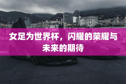 女足为世界杯，闪耀的荣耀与未来的期待
