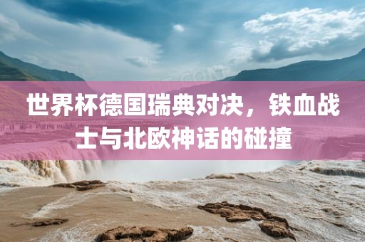 世界杯德国丹东日丰电子有限公司瑞典对决，铁血战士与北欧神话的碰撞