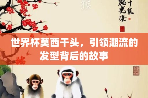 世界杯莫西干头，引领潮流的发型背后的故事丹东日丰电子有限公司