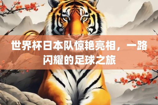 世界杯日本队惊艳亮相，一路闪耀的足球之旅