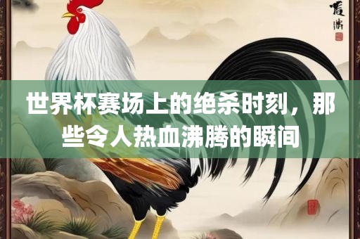 世界杯赛场上的绝杀时刻，那些令人热血沸腾的瞬间