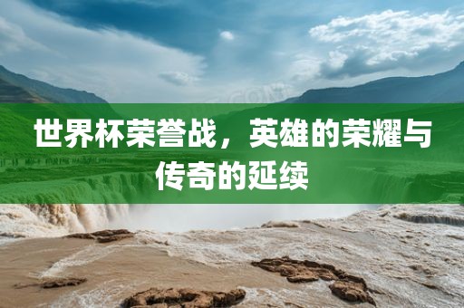 世界杯荣誉战，英雄的荣耀与传奇的延续
