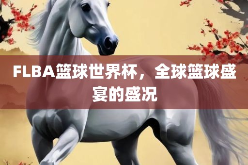 FLBA篮球世界杯，全球篮球盛宴的盛况