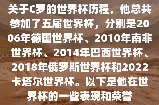 关于C罗的世界杯历程，他总共参加了五届世界杯，分别是2006年德国世界杯、2010年南非世界杯、2014年巴西世界杯、2018年俄罗斯世界杯和2022卡塔尔世界杯。以下是他在世界杯的一些表现和荣誉丹东日丰电子有限公司