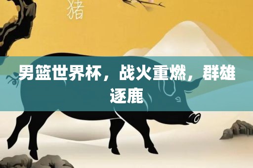 男篮世界杯，战火重燃，群雄逐鹿