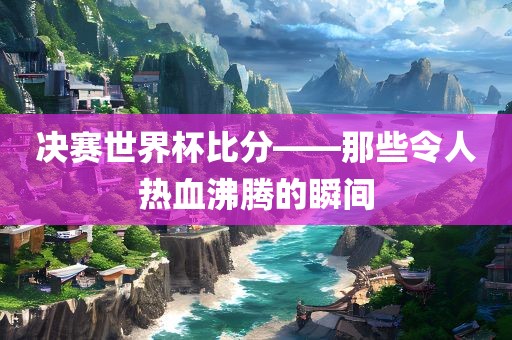 决赛世界杯比分——那些令人热血沸腾的瞬间
